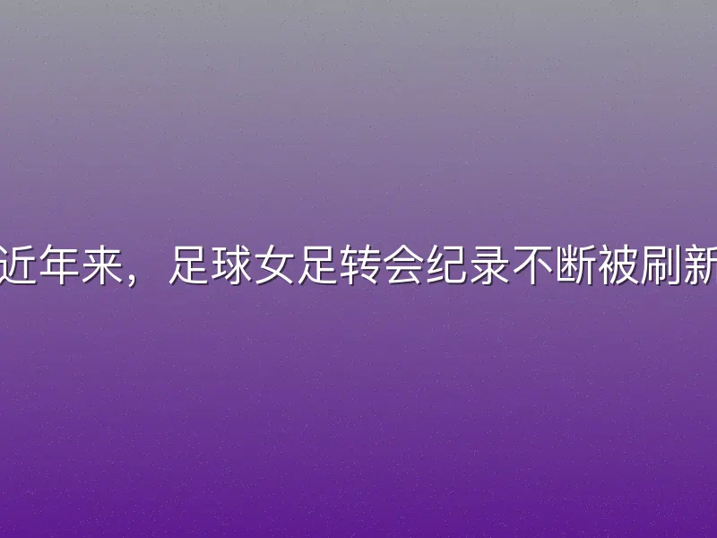 近年来，足球女足转会纪录不断被刷新